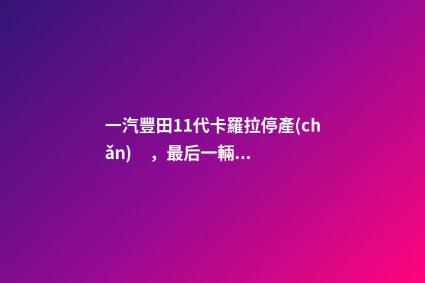 一汽豐田11代卡羅拉停產(chǎn)，最后一輛新車正式下線